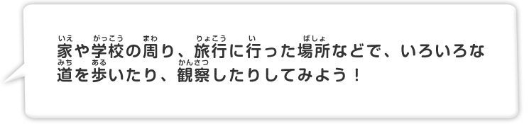 家や学校の周り、旅行にいった場所などで、いろいろな道を歩いたり、観察したりしてみよう！