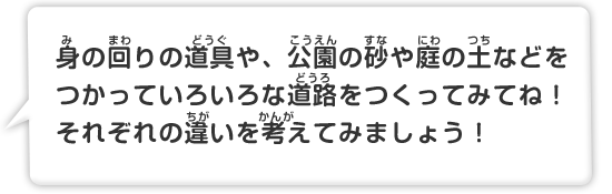 身の回りの道具や、公園の砂や庭の土などをつかっていろいろな道路をつくってみてね！それぞれの違いを考えてみましょう！